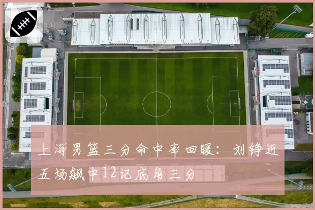 上海男篮三分命中率回暖：刘铮近五场飙中12记底角三分