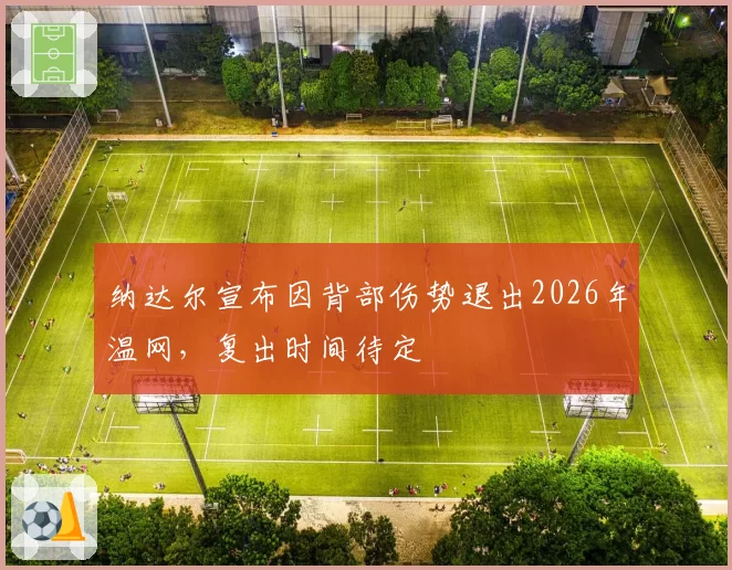 纳达尔宣布因背部伤势退出2026年温网，复出时间待定