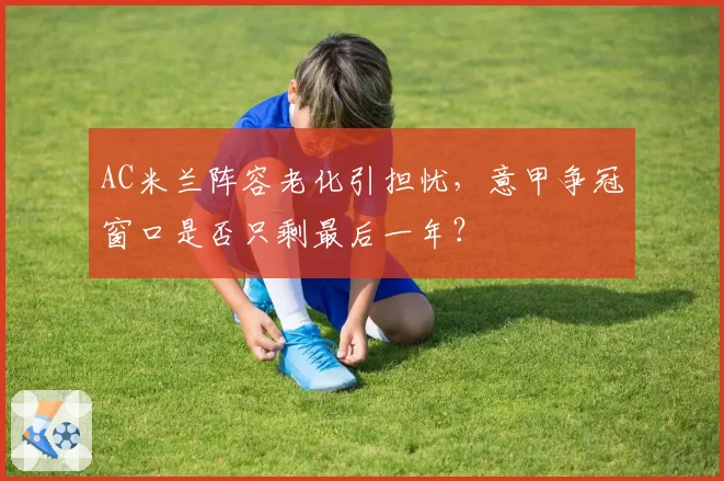 AC米兰阵容老化引担忧,意甲争冠窗口是否只剩最后一年?