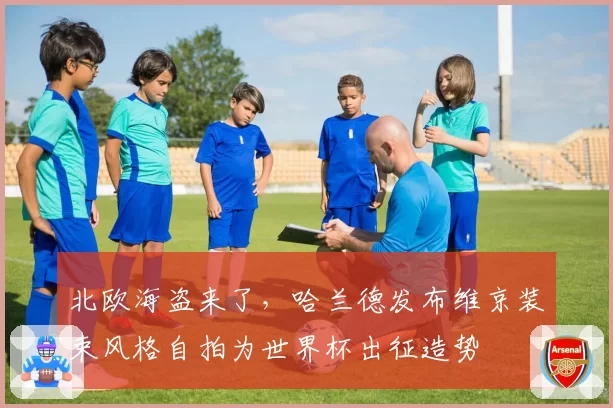 北欧海盗来了,哈兰德发布维京装束风格自拍为世界杯出征造势