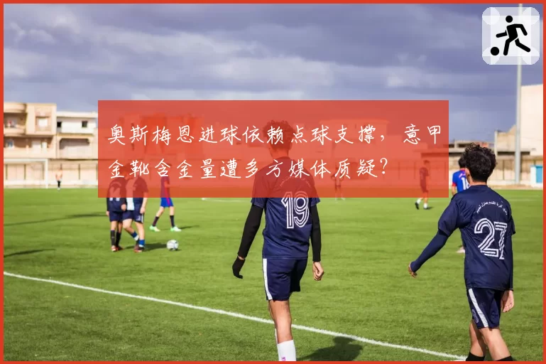 奥斯梅恩进球依赖点球支撑，意甲金靴含金量遭多方媒体质疑？