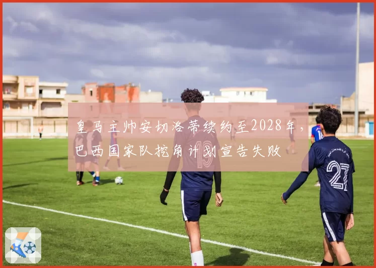 皇马主帅安切洛蒂续约至2028年，巴西国家队挖角计划宣告失败