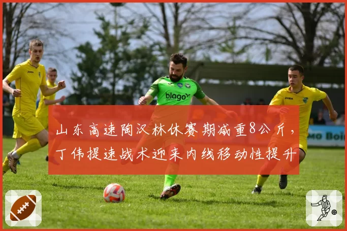 山东高速陶汉林休赛期减重8公斤，丁伟提速战术迎来内线移动性提升