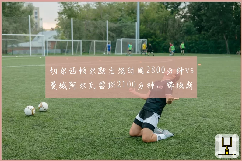 切尔西帕尔默出场时间2800分钟vs曼城阿尔瓦雷斯2100分钟,锋线新星耐操度对比