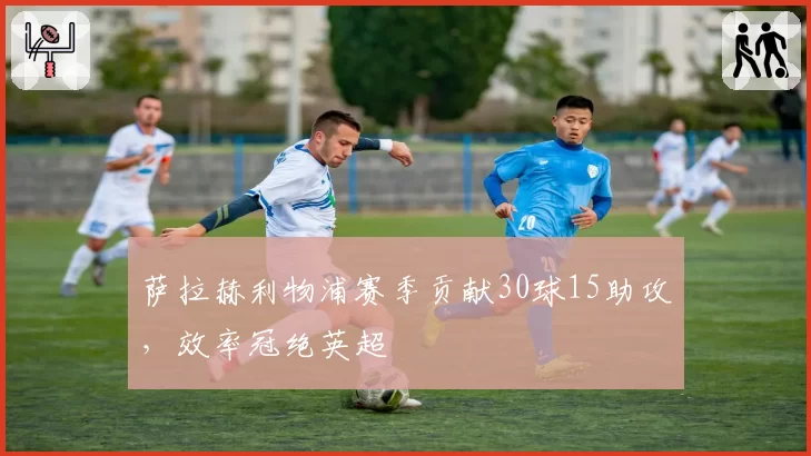 萨拉赫利物浦赛季贡献30球15助攻，效率冠绝英超