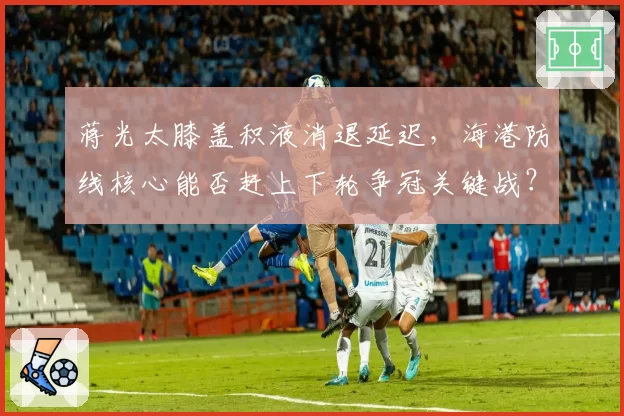蒋光太膝盖积液消退延迟，海港防线核心能否赶上下轮争冠关键战？