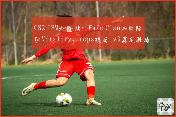 CS2 IEM科隆站：FaZe Clan加时险胜Vitality，ropz残局1v3奠定胜局