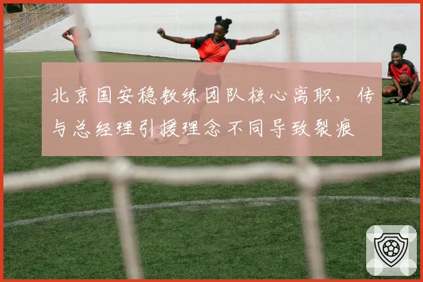 北京国安稳教练团队核心离职，传与总经理引援理念不同导致裂痕