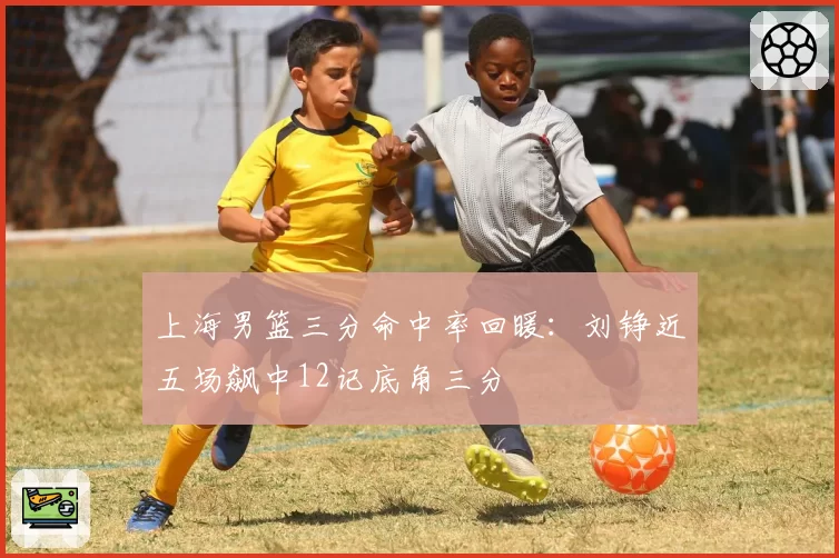 上海男篮三分命中率回暖：刘铮近五场飙中12记底角三分