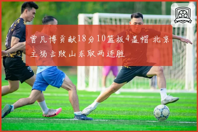 曾凡博贡献18分10篮板4盖帽 北京主场击败山东取两连胜