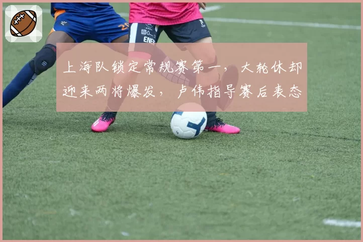 上海队锁定常规赛第一，大轮休却迎来两将爆发，卢伟指导赛后表态