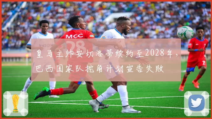 皇马主帅安切洛蒂续约至2028年，巴西国家队挖角计划宣告失败
