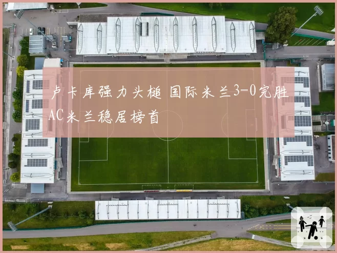卢卡库强力头槌 国际米兰3-0完胜AC米兰稳居榜首