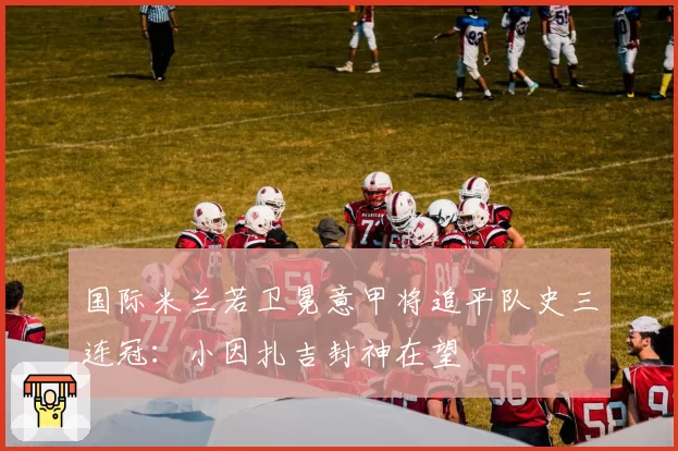 国际米兰若卫冕意甲将追平队史三连冠：小因扎吉封神在望