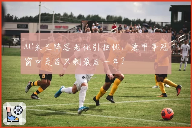 AC米兰阵容老化引担忧,意甲争冠窗口是否只剩最后一年?