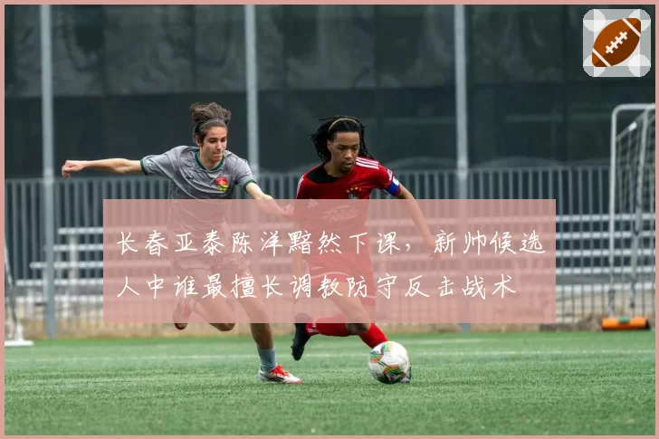 长春亚泰陈洋黯然下课，新帅候选人中谁最擅长调教防守反击战术