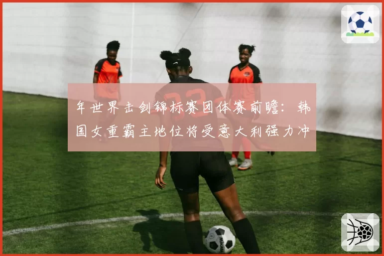 年世界击剑锦标赛团体赛前瞻：韩国女重霸主地位将受意大利强力冲击？