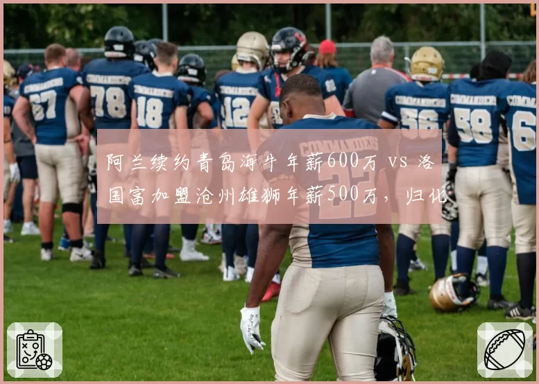阿兰续约青岛海牛年薪600万 vs 洛国富加盟沧州雄狮年薪500万，归化前锋薪资持续走低