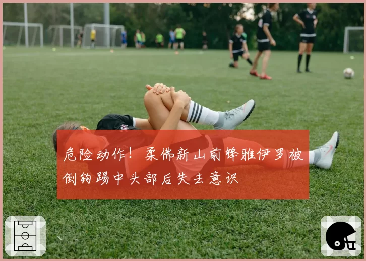 危险动作！柔佛新山前锋雅伊罗被倒钩踢中头部后失去意识