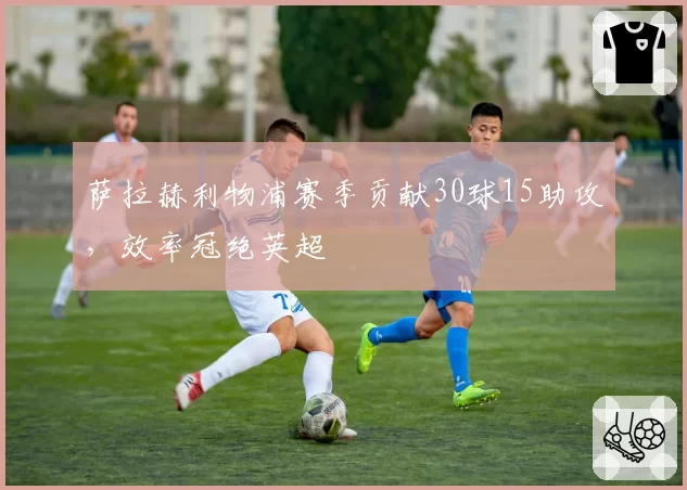 萨拉赫利物浦赛季贡献30球15助攻，效率冠绝英超