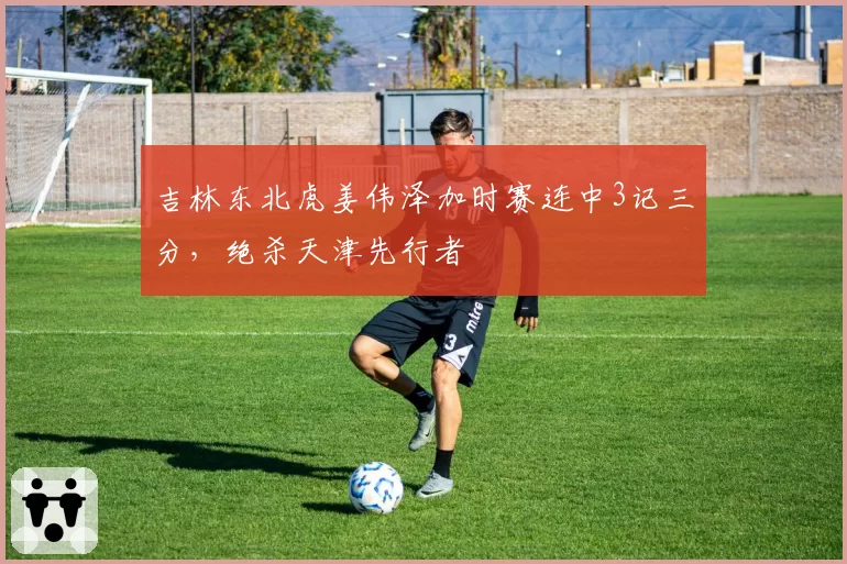 吉林东北虎姜伟泽加时赛连中3记三分，绝杀天津先行者