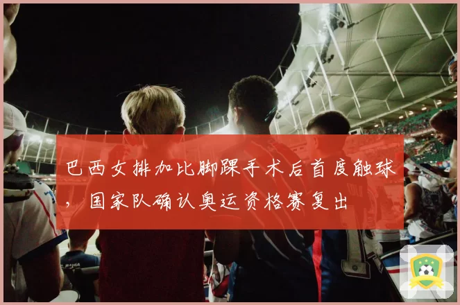 巴西女排加比脚踝手术后首度触球，国家队确认奥运资格赛复出