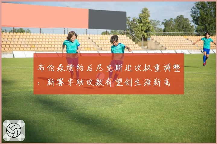 布伦森续约后尼克斯进攻权重调整，新赛季助攻数有望创生涯新高