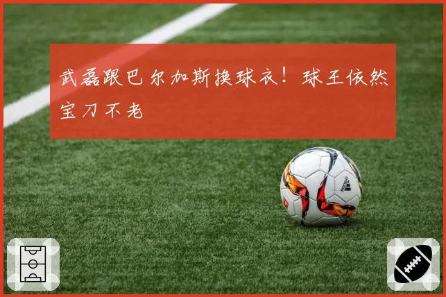 武磊跟巴尔加斯换球衣！球王依然宝刀不老