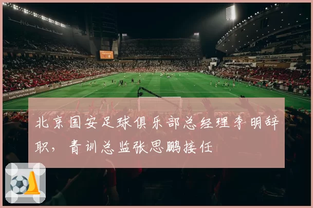 北京国安足球俱乐部总经理李明辞职，青训总监张思鹏接任