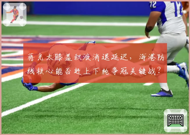 蒋光太膝盖积液消退延迟，海港防线核心能否赶上下轮争冠关键战？