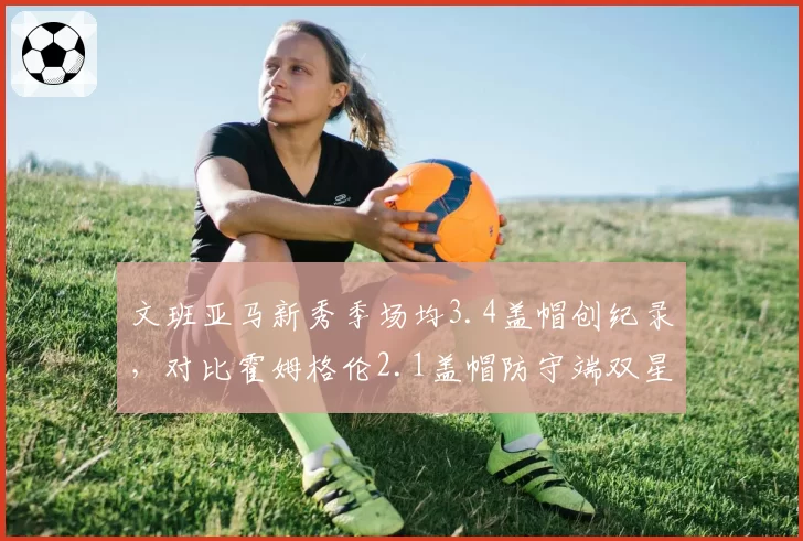 文班亚马新秀季场均3.4盖帽创纪录，对比霍姆格伦2.1盖帽防守端双星闪耀