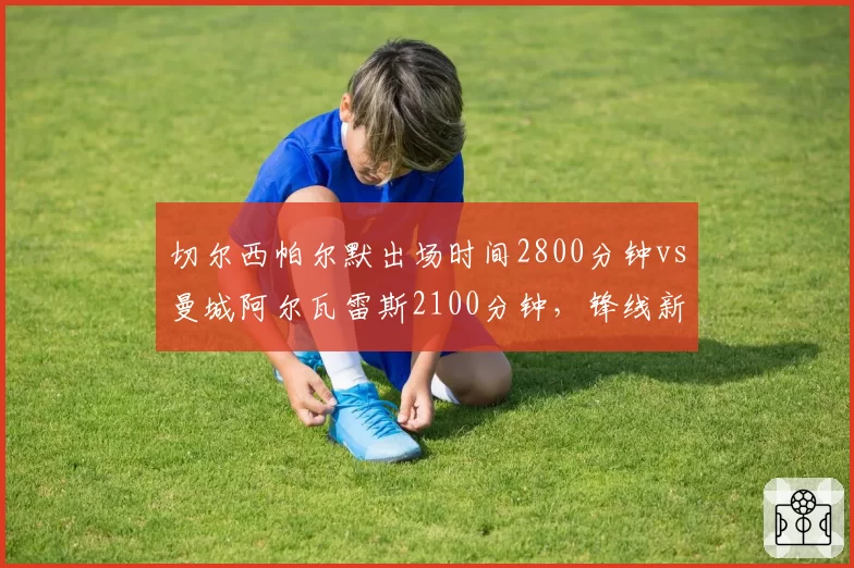 切尔西帕尔默出场时间2800分钟vs曼城阿尔瓦雷斯2100分钟,锋线新星耐操度对比