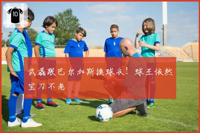 武磊跟巴尔加斯换球衣！球王依然宝刀不老