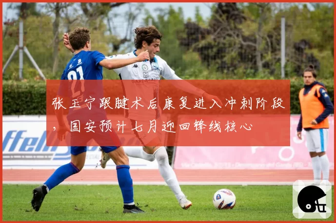 张玉宁跟腱术后康复进入冲刺阶段，国安预计七月迎回锋线核心