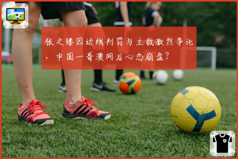 张之臻因边线判罚与主裁激烈争论，中国一哥澳网后心态崩盘？
