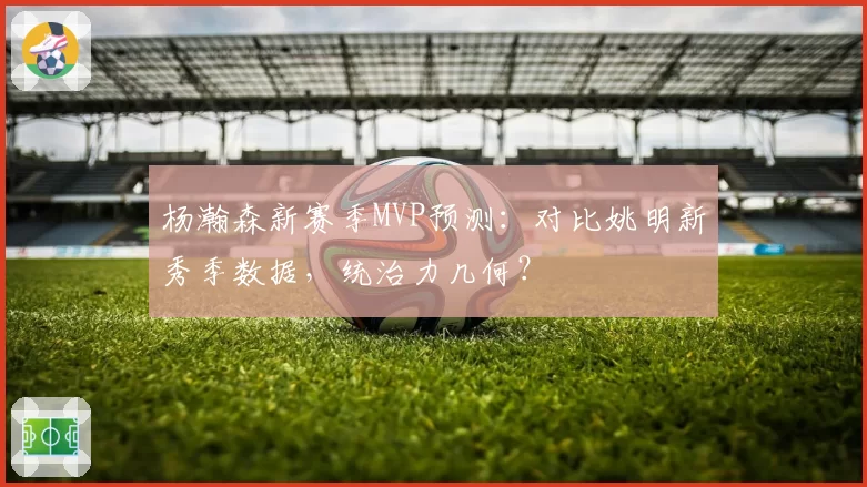 杨瀚森新赛季MVP预测：对比姚明新秀季数据，统治力几何？
