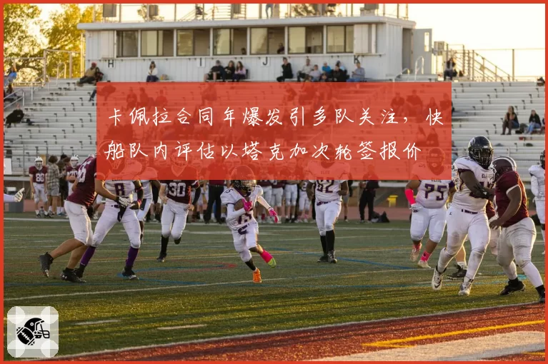 卡佩拉合同年爆发引多队关注，快船队内评估以塔克加次轮签报价