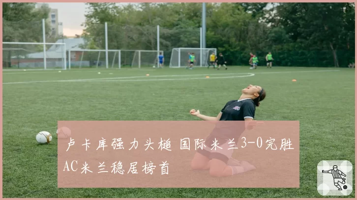 卢卡库强力头槌 国际米兰3-0完胜AC米兰稳居榜首