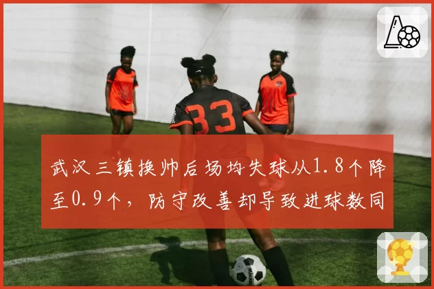 武汉三镇换帅后场均失球从1.8个降至0.9个，防守改善却导致进球数同步腰斩__br_