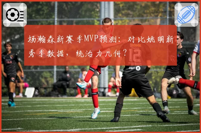 杨瀚森新赛季MVP预测：对比姚明新秀季数据，统治力几何？
