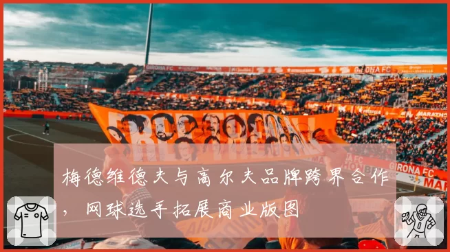 梅德维德夫与高尔夫品牌跨界合作，网球选手拓展商业版图