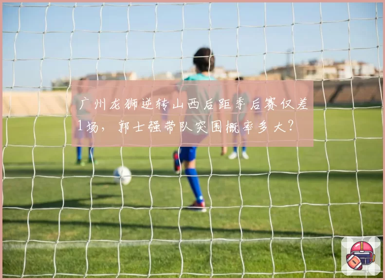 广州龙狮逆转山西后距季后赛仅差1场,郭士强带队突围概率多大?