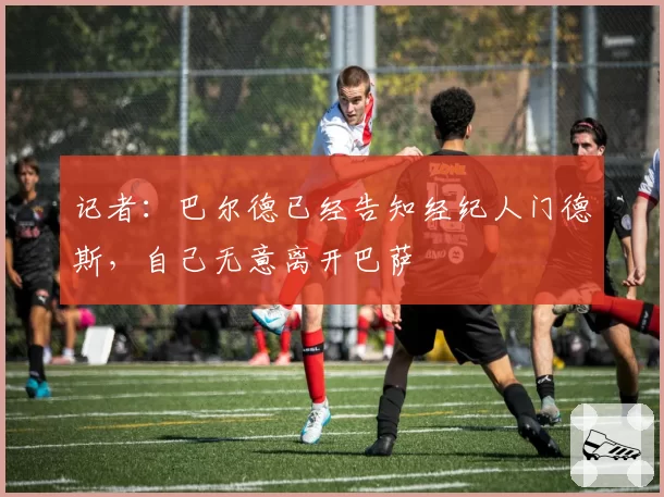 记者：巴尔德已经告知经纪人门德斯，自己无意离开巴萨