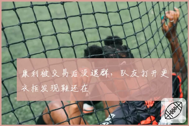 康利被交易后没退群，队友打开更衣柜发现鞋还在