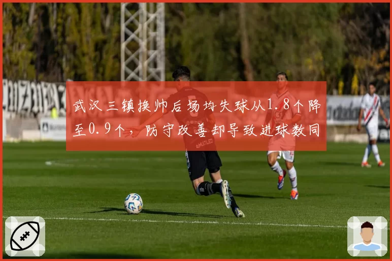 武汉三镇换帅后场均失球从1.8个降至0.9个，防守改善却导致进球数同步腰斩__br_