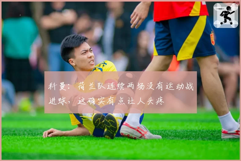 科曼：荷兰队连续两场没有运动战进球，这确实有点让人头疼