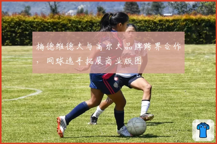 梅德维德夫与高尔夫品牌跨界合作，网球选手拓展商业版图