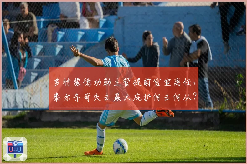 多特蒙德功勋主管提前官宣离任，泰尔齐奇失去最大庇护何去何从？
