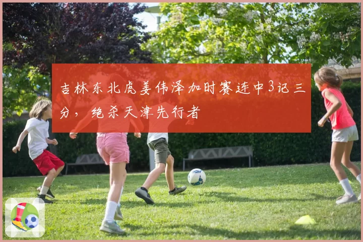 吉林东北虎姜伟泽加时赛连中3记三分，绝杀天津先行者