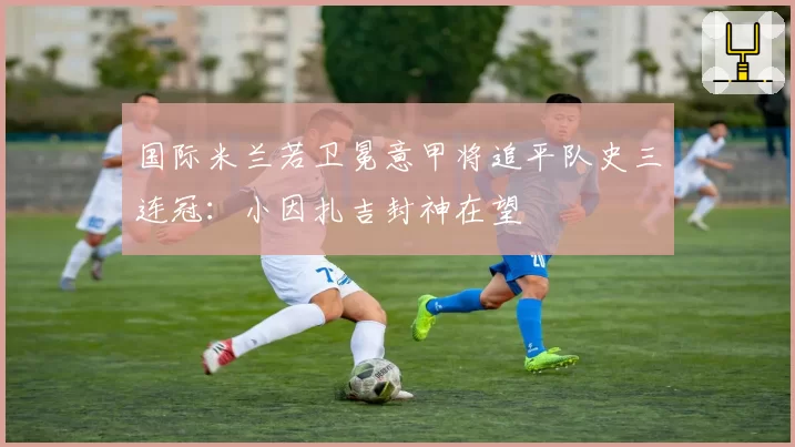国际米兰若卫冕意甲将追平队史三连冠：小因扎吉封神在望
